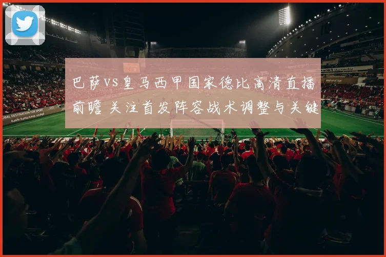 巴萨vs皇马西甲国家德比高清直播前瞻 关注首发阵容战术调整与关键看点
