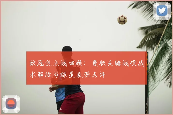 欧冠焦点战回顾：曼联关键战役战术解读与球星表现点评