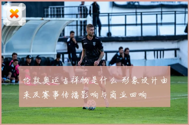 伦敦奥运吉祥物是什么 形象设计由来及赛事传播影响与商业回响