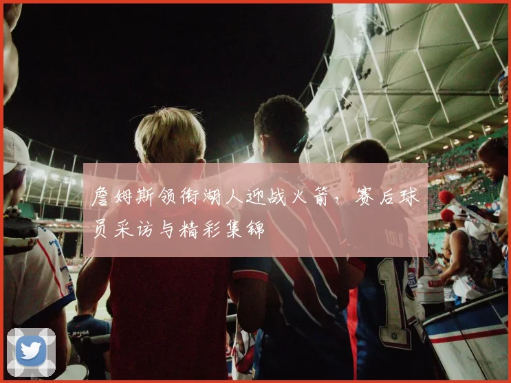 詹姆斯领衔湖人迎战火箭，赛后球员采访与精彩集锦