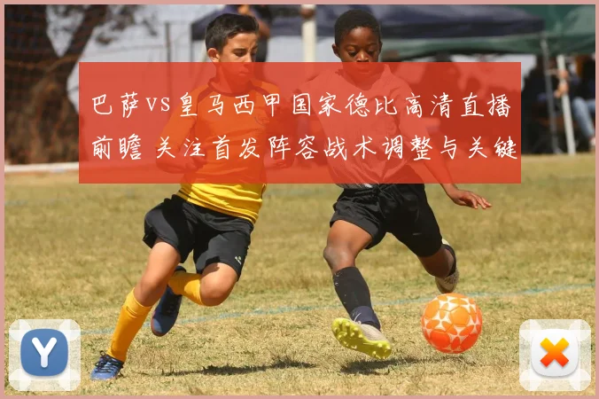 巴萨vs皇马西甲国家德比高清直播前瞻 关注首发阵容战术调整与关键看点