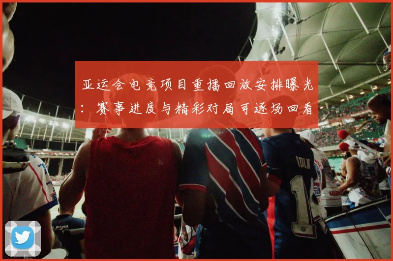 亚运会电竞项目重播回放安排曝光：赛事进度与精彩对局可逐场回看