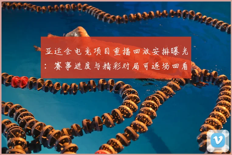 亚运会电竞项目重播回放安排曝光：赛事进度与精彩对局可逐场回看