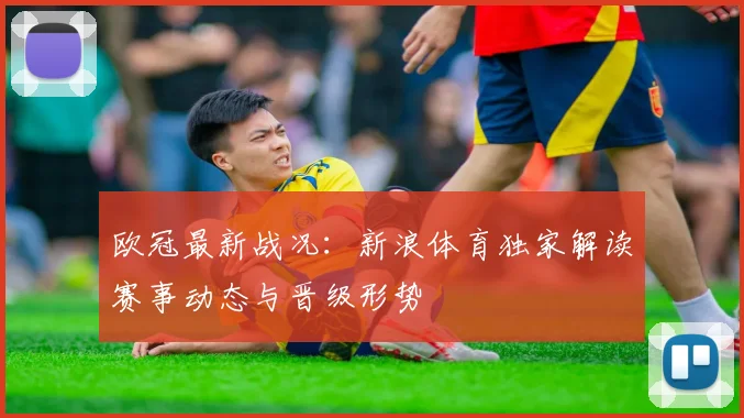 欧冠最新战况：新浪体育独家解读赛事动态与晋级形势