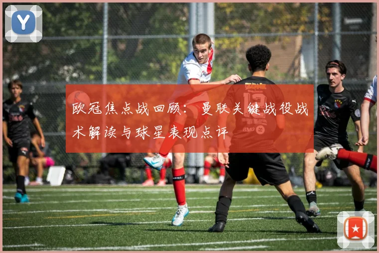 欧冠焦点战回顾：曼联关键战役战术解读与球星表现点评