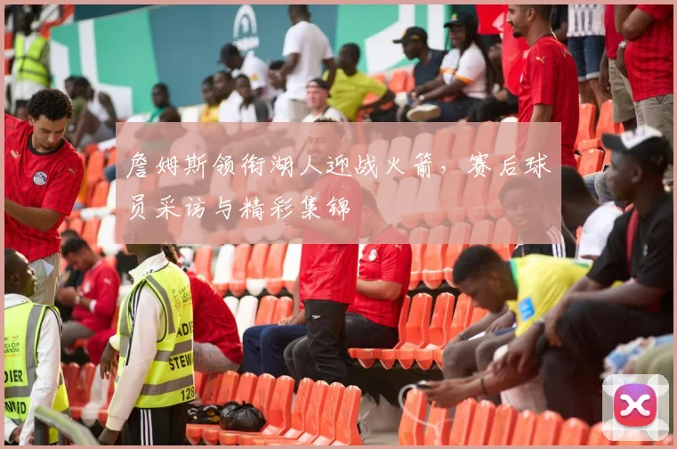 詹姆斯领衔湖人迎战火箭，赛后球员采访与精彩集锦